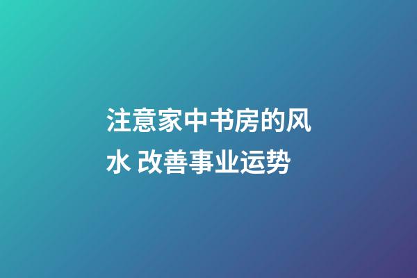 注意家中书房的风水 改善事业运势